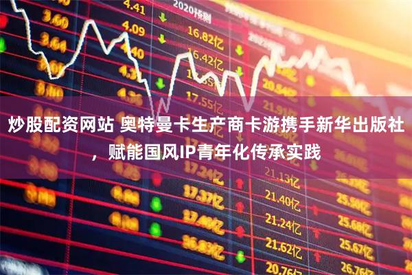 炒股配资网站 奥特曼卡生产商卡游携手新华出版社，赋能国风IP青年化传承实践