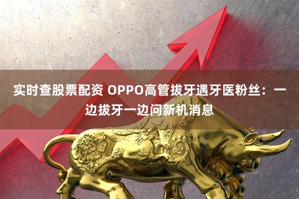 实时查股票配资 OPPO高管拔牙遇牙医粉丝：一边拔牙一边问新机消息
