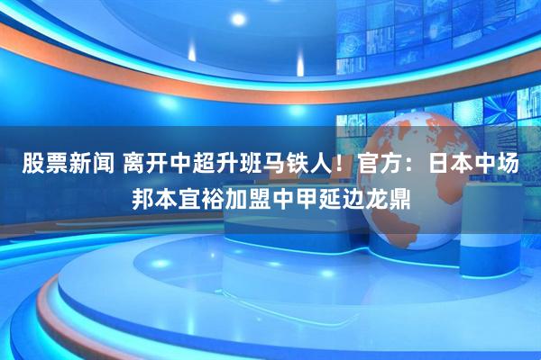 股票新闻 离开中超升班马铁人！官方：日本中场邦本宜裕加盟中甲延边龙鼎