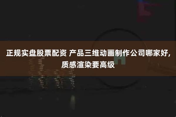 正规实盘股票配资 产品三维动画制作公司哪家好,质感渲染要高级