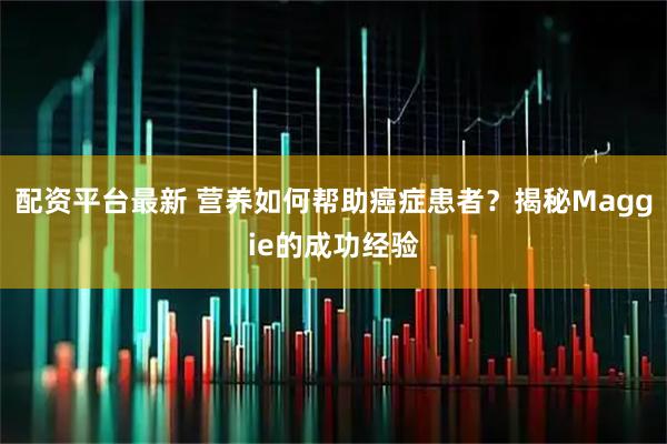 配资平台最新 营养如何帮助癌症患者？揭秘Maggie的成功经验