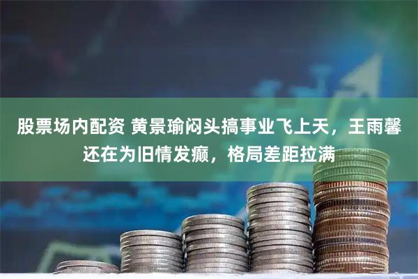 股票场内配资 黄景瑜闷头搞事业飞上天，王雨馨还在为旧情发癫，格局差距拉满