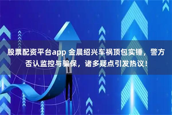 股票配资平台app 金晨绍兴车祸顶包实锤，警方否认监控与骗保，诸多疑点引发热议！