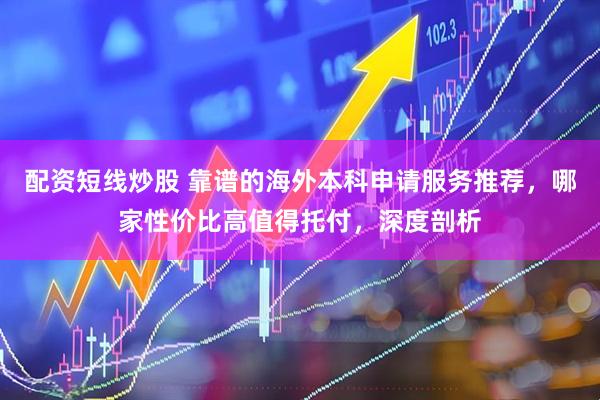 配资短线炒股 靠谱的海外本科申请服务推荐，哪家性价比高值得托付，深度剖析