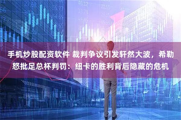 手机炒股配资软件 裁判争议引发轩然大波，希勒怒批足总杯判罚：纽卡的胜利背后隐藏的危机