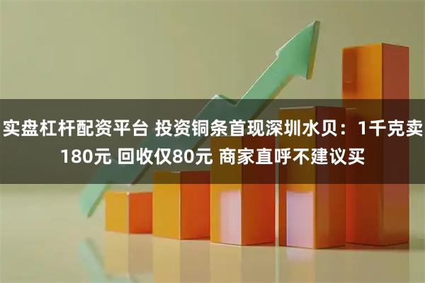 实盘杠杆配资平台 投资铜条首现深圳水贝：1千克卖180元 回收仅80元 商家直呼不建议买