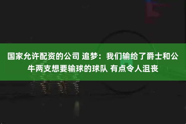 国家允许配资的公司 追梦：我们输给了爵士和公牛两支想要输球的球队 有点令人沮丧