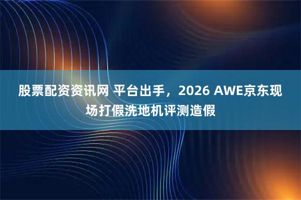 股票配资资讯网 平台出手，2026 AWE京东现场打假洗地机评测造假