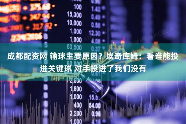 成都配资网 输球主要原因？埃奇库姆：看谁能投进关键球 对手投进了我们没有